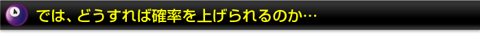 では、どうすれば確率を上げられるのか…